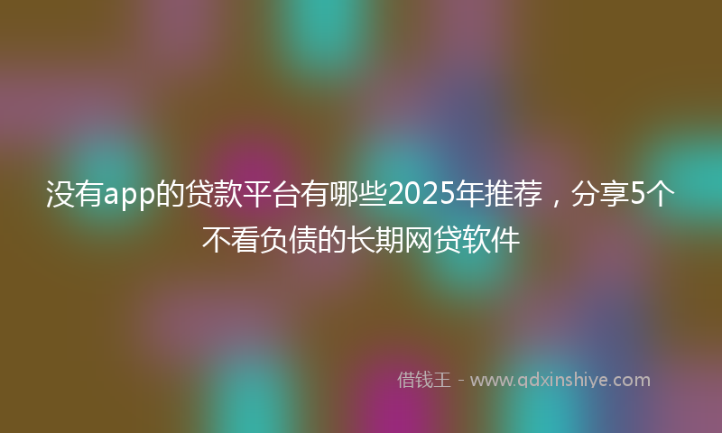 没有app的贷款平台有哪些2025年推荐，分享5个不看负债的长期网贷软件