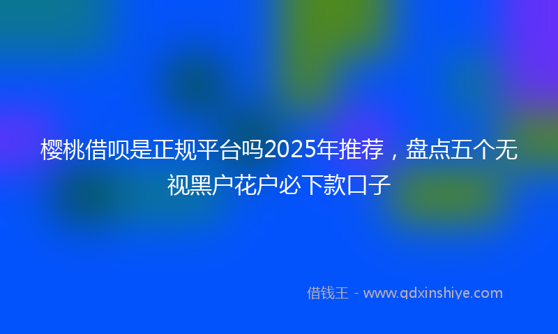 樱桃借呗是正规平台吗2025年推荐，盘点五个无视黑户花户必下款口子
