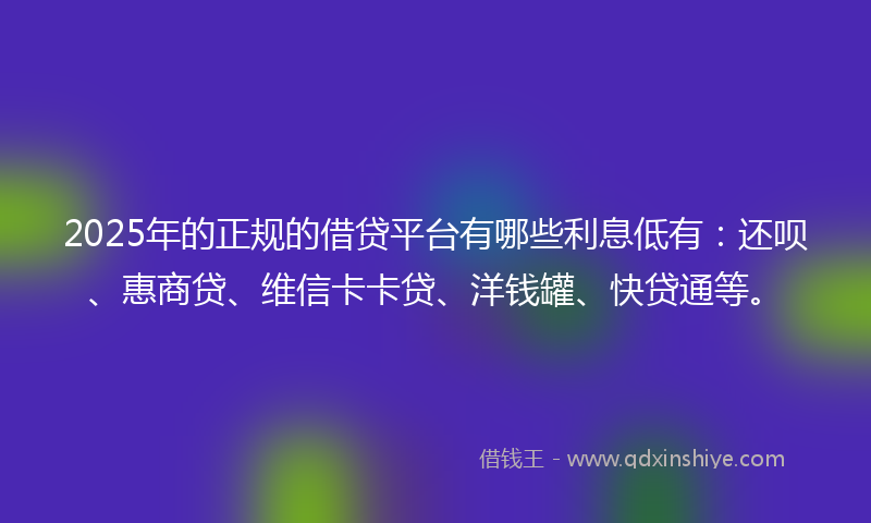2025年的正规的借贷平台有哪些利息低有：还呗、惠商贷、维信卡卡贷、洋钱罐、快贷通等。