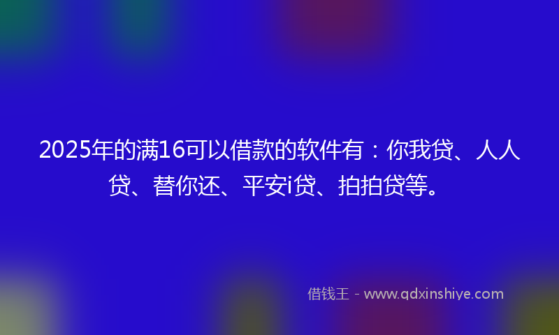 2025年的满16可以借款的软件有：你我贷、人人贷、替你还、平安i贷、拍拍贷等。