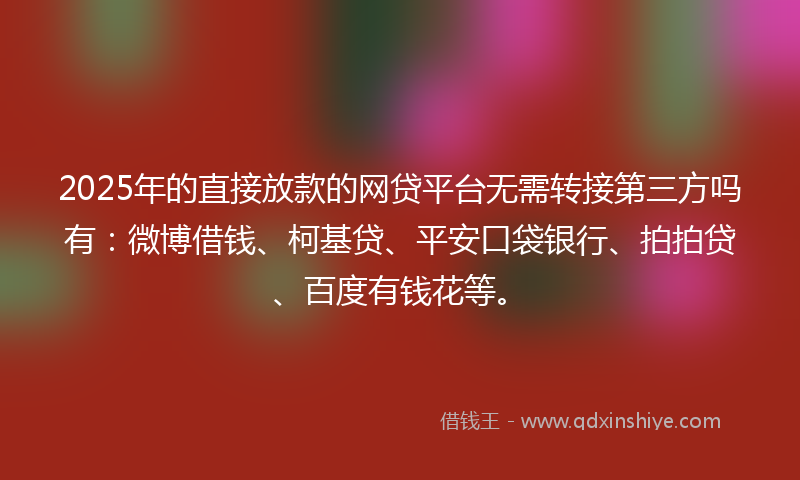 2025年的直接放款的网贷平台无需转接第三方吗有：微博借钱、柯基贷、平安口袋银行、拍拍贷、百度有钱花等。