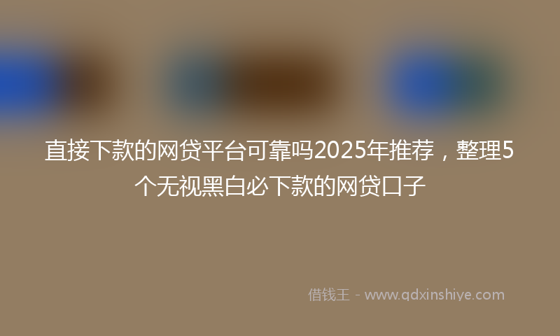 直接下款的网贷平台可靠吗2025年推荐，整理5个无视黑白必下款的网贷口子