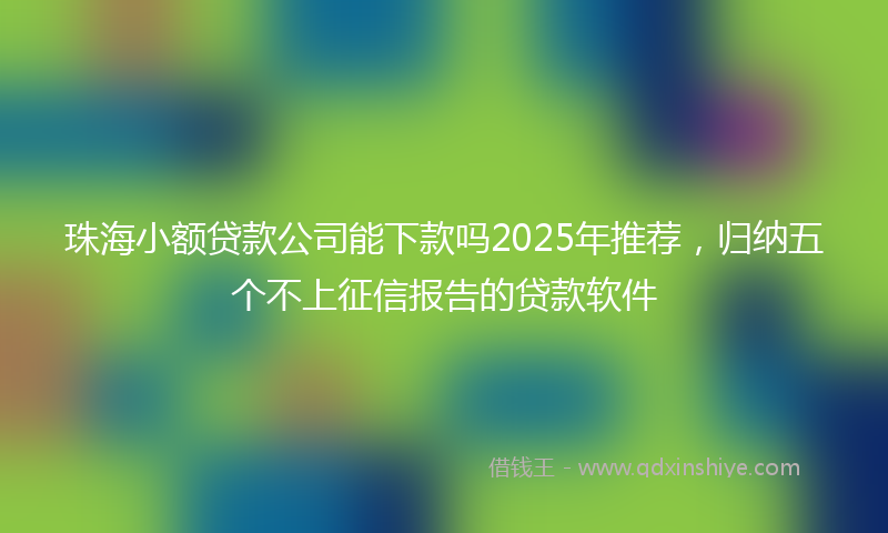 珠海小额贷款公司能下款吗2025年推荐，归纳五个不上征信报告的贷款软件