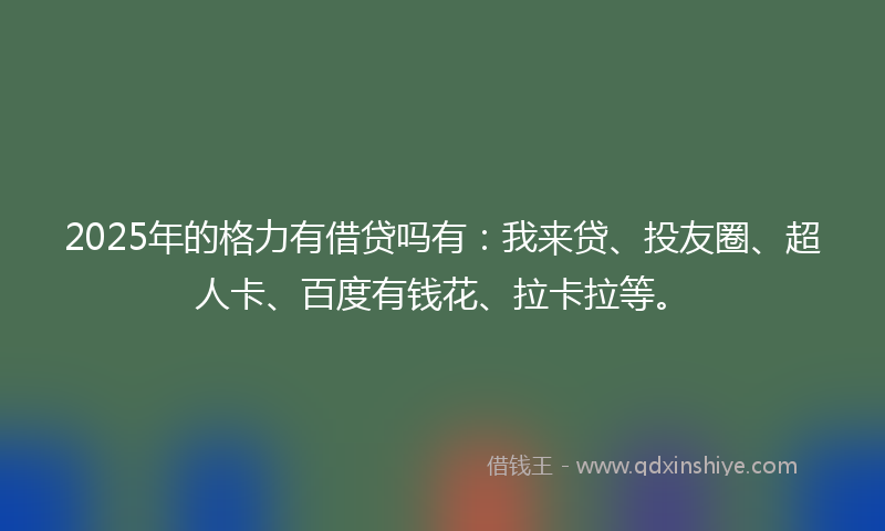 2025年的格力有借贷吗有：我来贷、投友圈、超人卡、百度有钱花、拉卡拉等。
