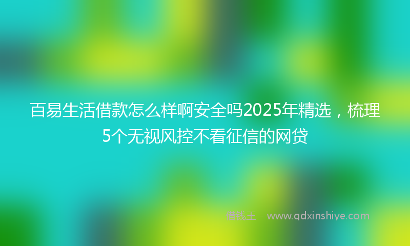 百易生活借款怎么样啊安全吗2025年精选，梳理5个无视风控不看征信的网贷