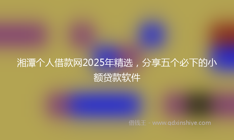 湘潭个人借款网2025年精选，分享五个必下的小额贷款软件
