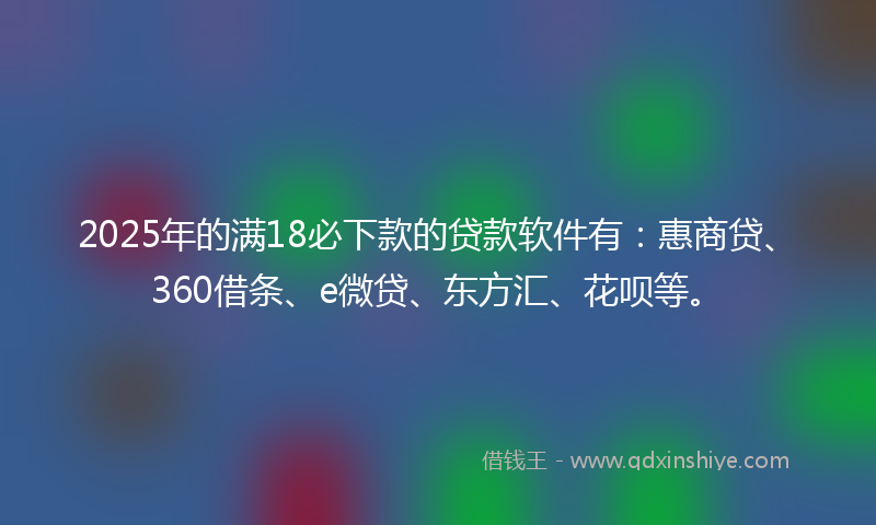 2025年的满18必下款的贷款软件有：惠商贷、360借条、e微贷、东方汇、花呗等。