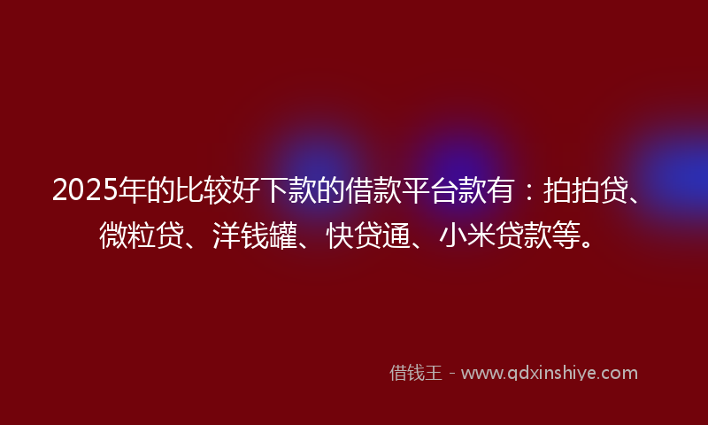 2025年的比较好下款的借款平台款有：拍拍贷、微粒贷、洋钱罐、快贷通、小米贷款等。