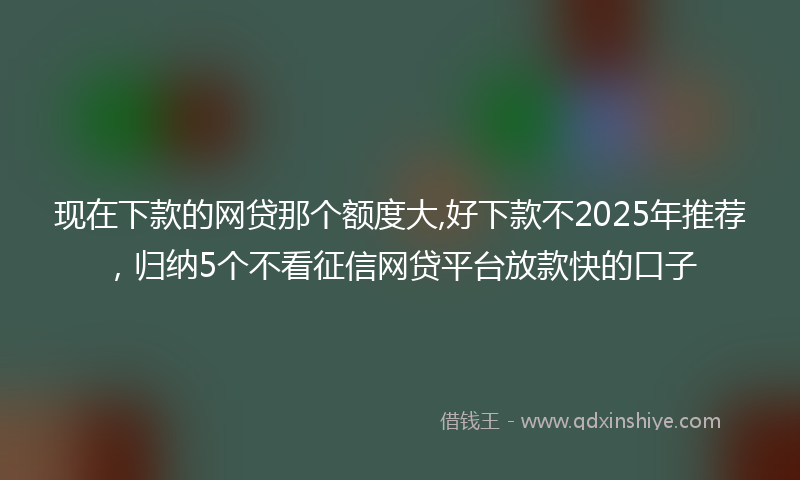 现在下款的网贷那个额度大,好下款不2025年推荐，归纳5个不看征信网贷平台放款快的口子