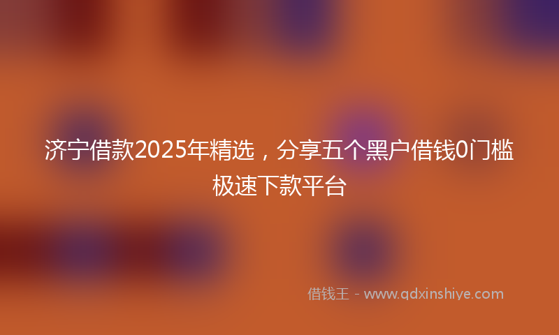 济宁借款2025年精选，分享五个黑户借钱0门槛极速下款平台