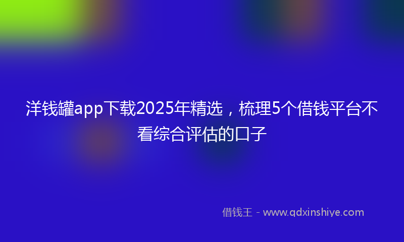 洋钱罐app下载2025年精选，梳理5个借钱平台不看综合评估的口子