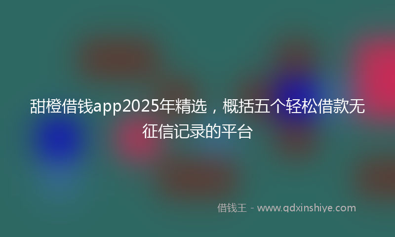 甜橙借钱app2025年精选，概括五个轻松借款无征信记录的平台