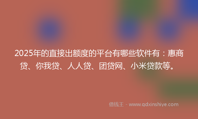 2025年的直接出额度的平台有哪些软件有：惠商贷、你我贷、人人贷、团贷网、小米贷款等。