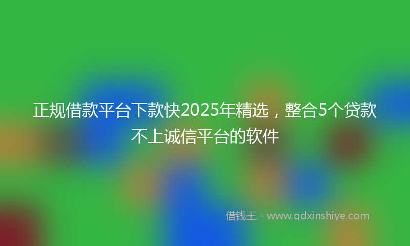 正规借款平台下款快2025年精选，整合5个贷款不上诚信平台的软件