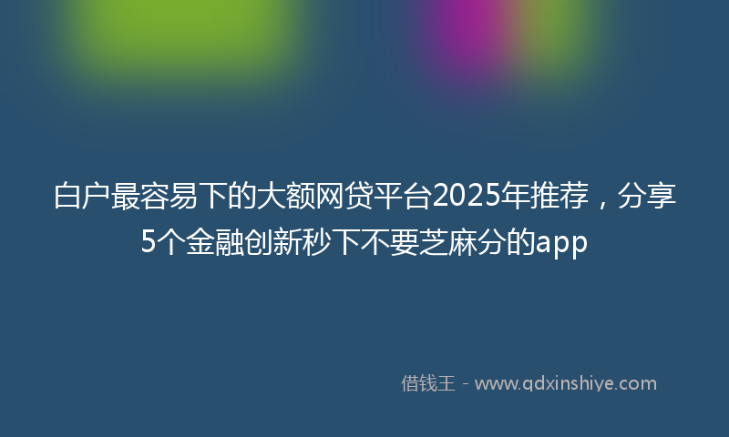 白户最容易下的大额网贷平台2025年推荐，分享5个金融创新秒下不要芝麻分的app