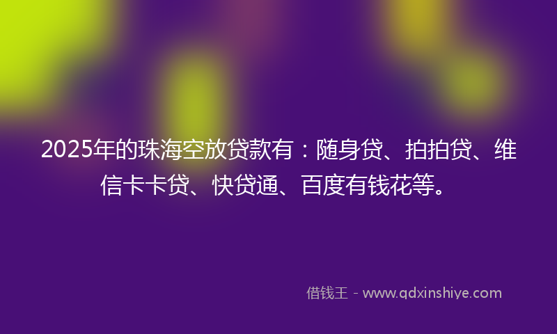 2025年的珠海空放贷款有：随身贷、拍拍贷、维信卡卡贷、快贷通、百度有钱花等。