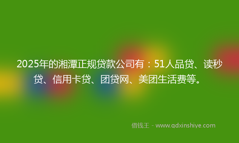 2025年的湘潭正规贷款公司有：51人品贷、读秒贷、信用卡贷、团贷网、美团生活费等。