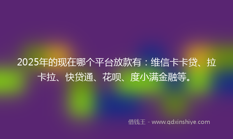 2025年的现在哪个平台放款有：维信卡卡贷、拉卡拉、快贷通、花呗、度小满金融等。