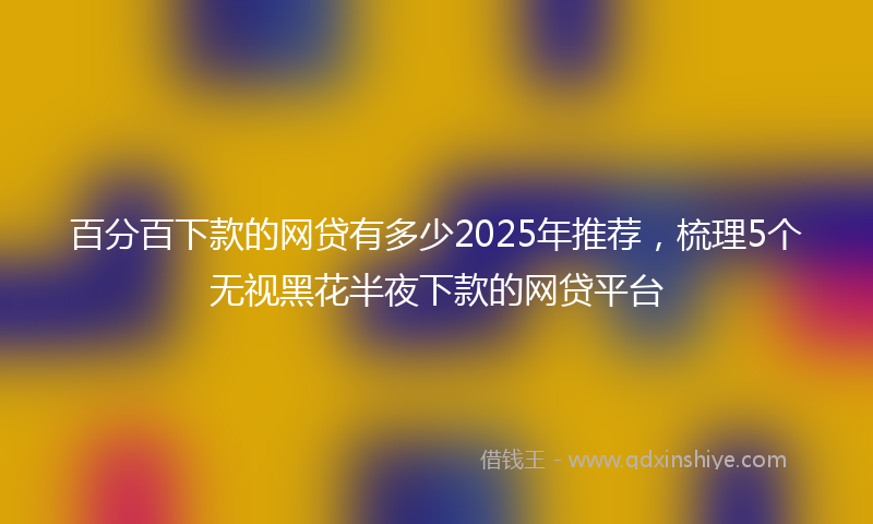 百分百下款的网贷有多少2025年推荐，梳理5个无视黑花半夜下款的网贷平台