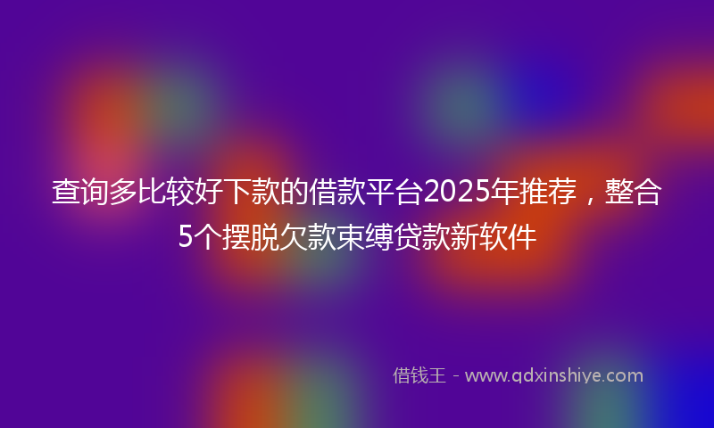 查询多比较好下款的借款平台2025年推荐，整合5个摆脱欠款束缚贷款新软件