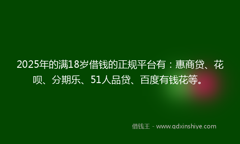 2025年的满18岁借钱的正规平台有：惠商贷、花呗、分期乐、51人品贷、百度有钱花等。