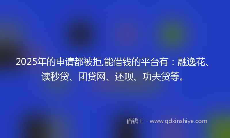 2025年的申请都被拒,能借钱的平台有：融逸花、读秒贷、团贷网、还呗、功夫贷等。