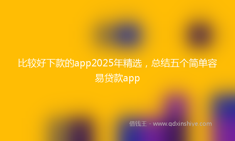 比较好下款的app2025年精选，总结五个简单容易贷款app