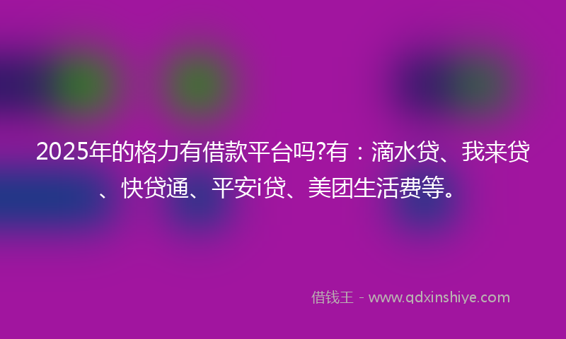 2025年的格力有借款平台吗?有：滴水贷、我来贷、快贷通、平安i贷、美团生活费等。