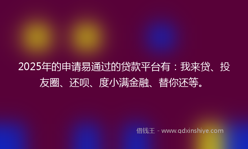 2025年的申请易通过的贷款平台有：我来贷、投友圈、还呗、度小满金融、替你还等。