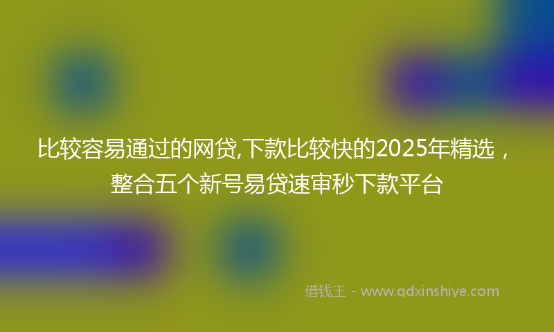 比较容易通过的网贷,下款比较快的2025年精选，整合五个新号易贷速审秒下款平台