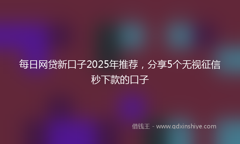 每日网贷新口子2025年推荐，分享5个无视征信秒下款的口子