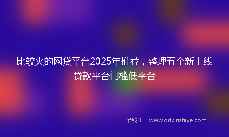 比较火的网贷平台2025年推荐，整理五个新上线贷款平台门槛低平台