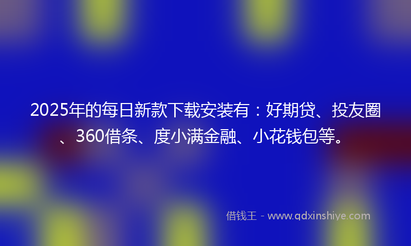 2025年的每日新款下载安装有：好期贷、投友圈、360借条、度小满金融、小花钱包等。