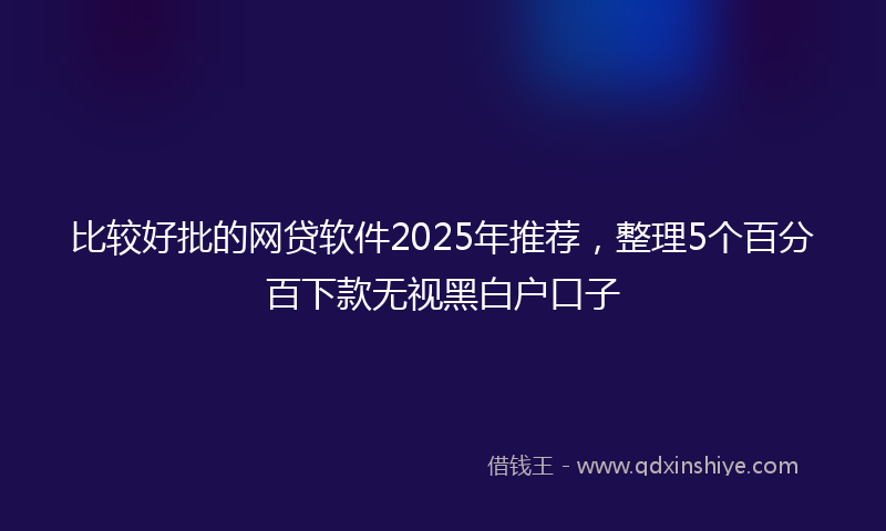比较好批的网贷软件2025年推荐，整理5个百分百下款无视黑白户口子