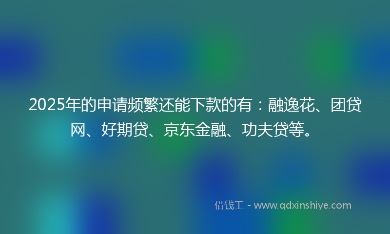 2025年的申请频繁还能下款的有：融逸花、团贷网、好期贷、京东金融、功夫贷等。