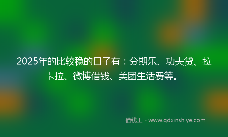 2025年的比较稳的口子有：分期乐、功夫贷、拉卡拉、微博借钱、美团生活费等。