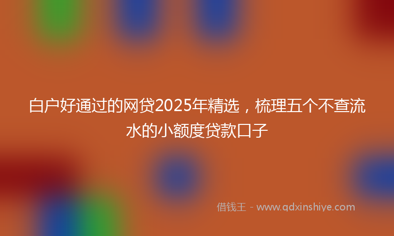 白户好通过的网贷2025年精选，梳理五个不查流水的小额度贷款口子