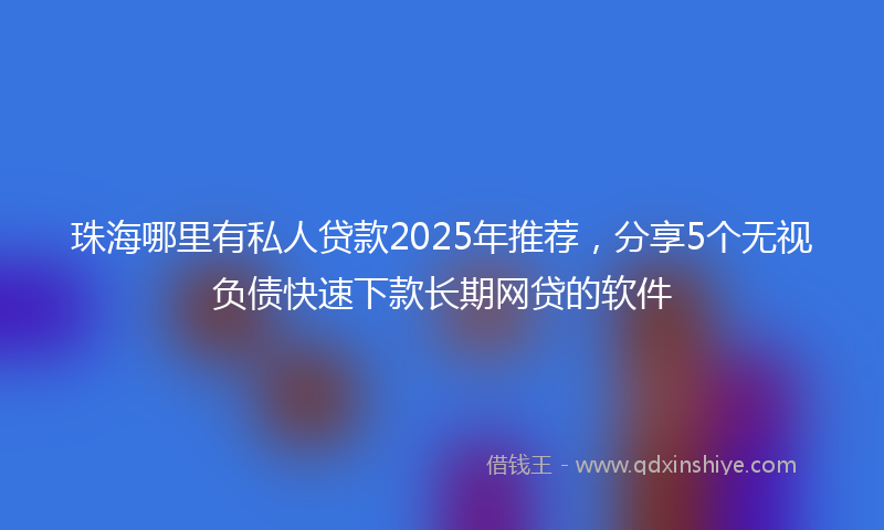 珠海哪里有私人贷款2025年推荐，分享5个无视负债快速下款长期网贷的软件