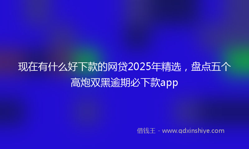 现在有什么好下款的网贷2025年精选，盘点五个高炮双黑逾期必下款app