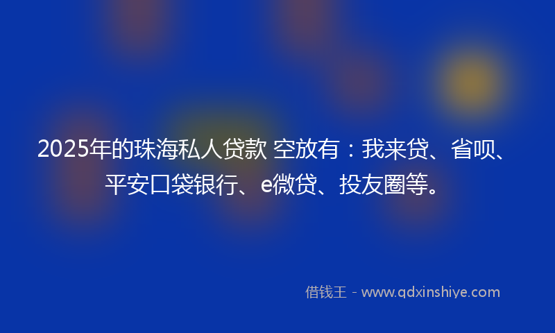 2025年的珠海私人贷款 空放有：我来贷、省呗、平安口袋银行、e微贷、投友圈等。