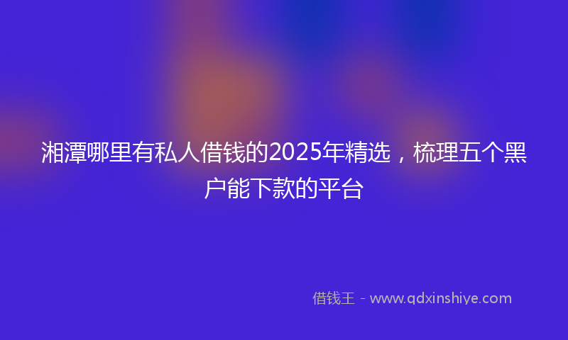 湘潭哪里有私人借钱的2025年精选，梳理五个黑户能下款的平台