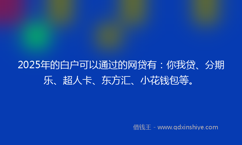 2025年的白户可以通过的网贷有：你我贷、分期乐、超人卡、东方汇、小花钱包等。
