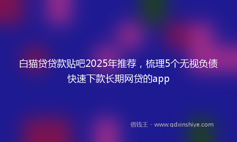 白猫贷贷款贴吧2025年推荐，梳理5个无视负债快速下款长期网贷的app