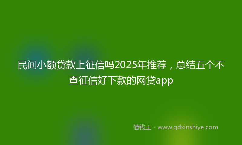 民间小额贷款上征信吗2025年推荐，总结五个不查征信好下款的网贷app