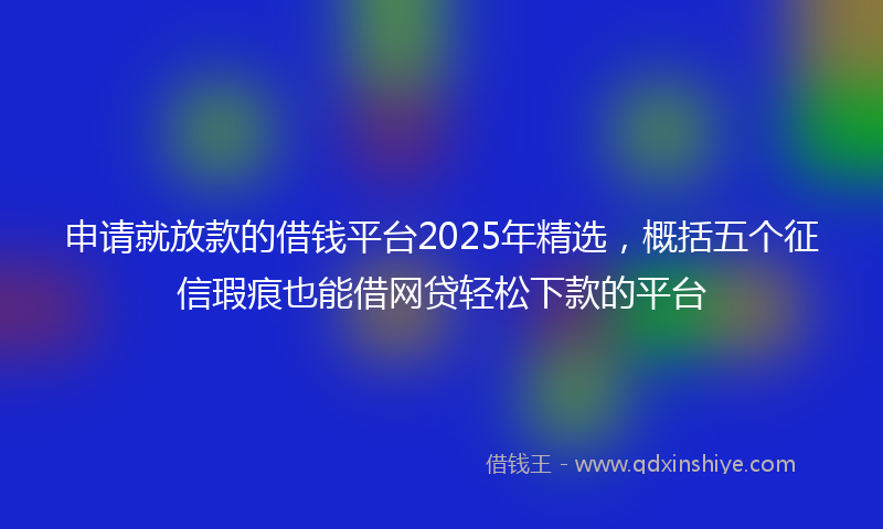申请就放款的借钱平台2025年精选，概括五个征信瑕疵也能借网贷轻松下款的平台