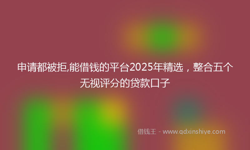 申请都被拒,能借钱的平台2025年精选,整合五个无视评分的贷款口子