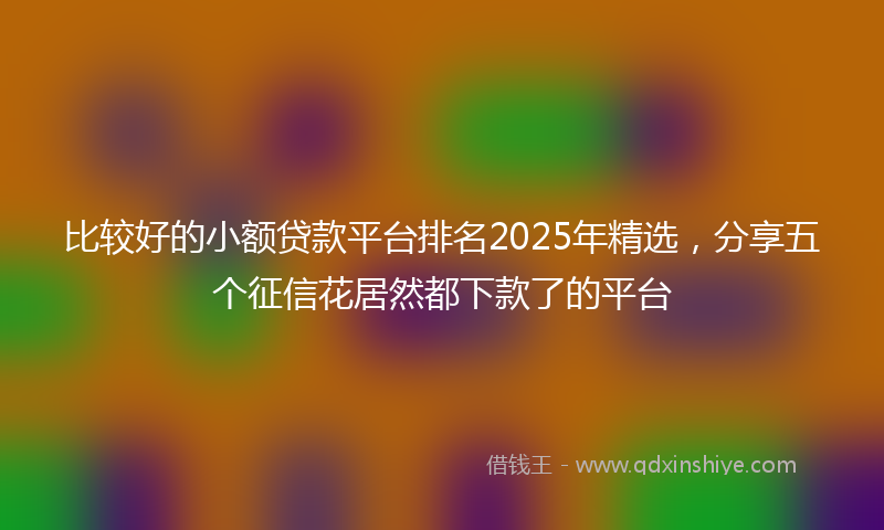 比较好的小额贷款平台排名2025年精选，分享五个征信花居然都下款了的平台