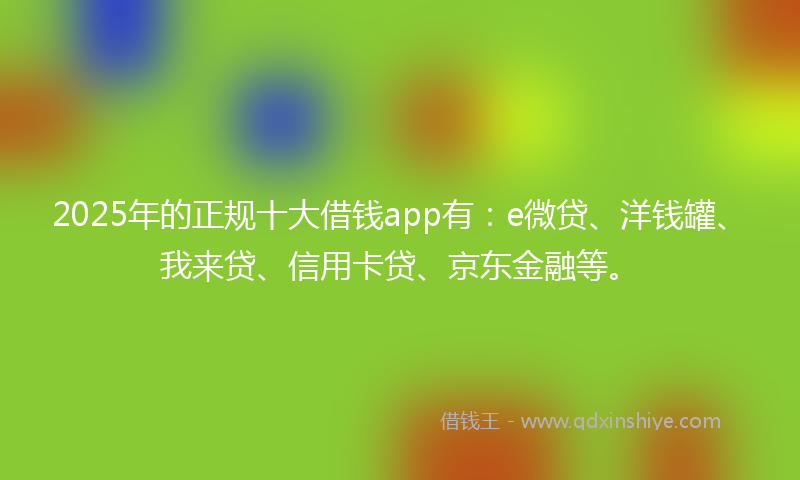 2025年的正规十大借钱app有：e微贷、洋钱罐、我来贷、信用卡贷、京东金融等。