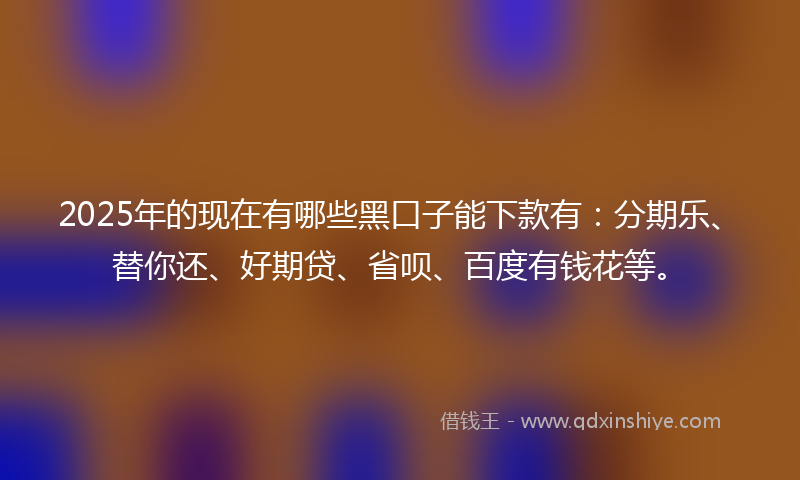 2025年的现在有哪些黑口子能下款有：分期乐、替你还、好期贷、省呗、百度有钱花等。