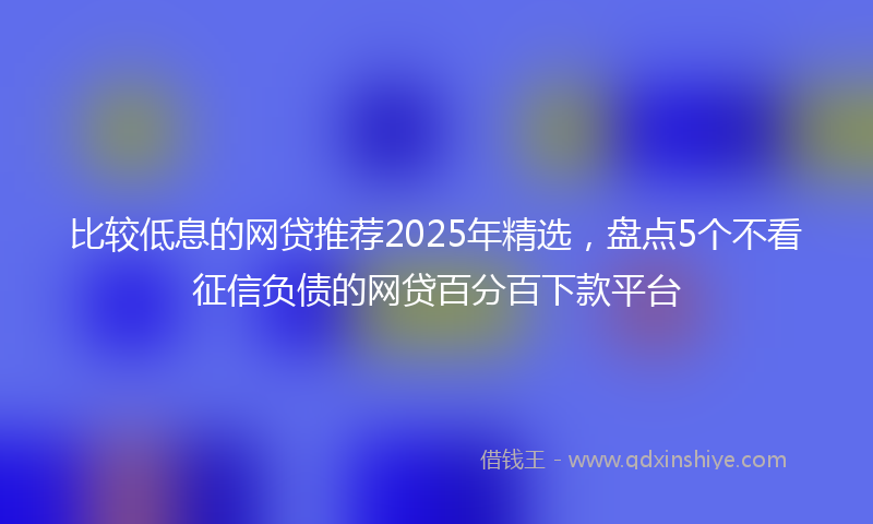 比较低息的网贷推荐2025年精选，盘点5个不看征信负债的网贷百分百下款平台